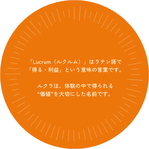 「Lucrum（ルクルム）」はラテン語で「得る・利益」という意味の言葉です。ルクラは、体験の中で得られる“価値”を大切にした名前です。